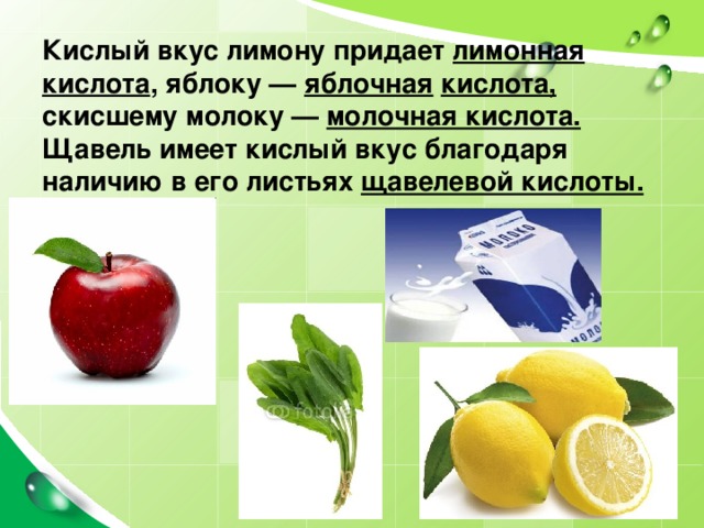 Кислый вкус лимону придает лимонная кислота , яблоку — яблочная  кислота, скисшему молоку — молочная кислота. Щавель имеет кислый вкус благодаря наличию в его листьях щавелевой кислоты. 