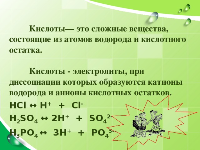  Кислоты— это сложные вещества, состоящие из атомов водорода и кислотного остатка.   Кислоты - электролиты, при диссоциации которых образуются катионы водорода и анионы кислотных остатков. HCl ↔ H + + С l - H 2 SO 4 ↔ 2H + + SO 4 2- H 3 PO 4 ↔ 3H + + PO 4 3 - -   