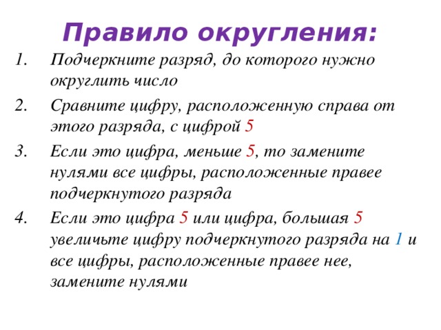 Правило округления: Подчеркните разряд, до которого нужно округлить число Сравните цифру, расположенную справа от этого разряда, с цифрой 5 Если это цифра, меньше 5 , то замените нулями все цифры, расположенные правее подчеркнутого разряда Если это цифра 5 или цифра, большая 5 увеличьте цифру подчеркнутого разряда на 1 и все цифры, расположенные правее нее, замените нулями   