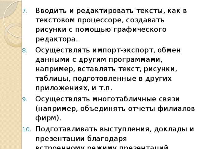 Вводить и редактировать тексты, как в текстовом процессоре, создавать рисунки с помощью графического редактора. Осуществлять импорт-экспорт, обмен данными с другим программами, например, вставлять текст, рисунки, таблицы, подготовленные в других приложениях, и т.п. Осуществлять многотабличные связи (например, объединять отчеты филиалов фирм). Подготавливать выступления, доклады и презентации благодаря  встроенному режиму презентаций. 