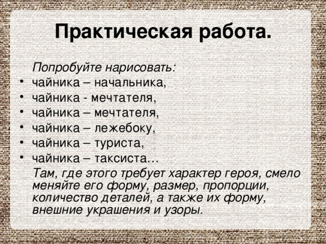 Практическая работа.  Попробуйте нарисовать: чайника – начальника, чайника - мечтателя, чайника – мечтателя, чайника – лежебоку, чайника – туриста, чайника – таксиста…  Там, где этого требует характер героя, смело меняйте его форму, размер, пропорции, количество деталей, а также их форму, внешние украшения и узоры. 