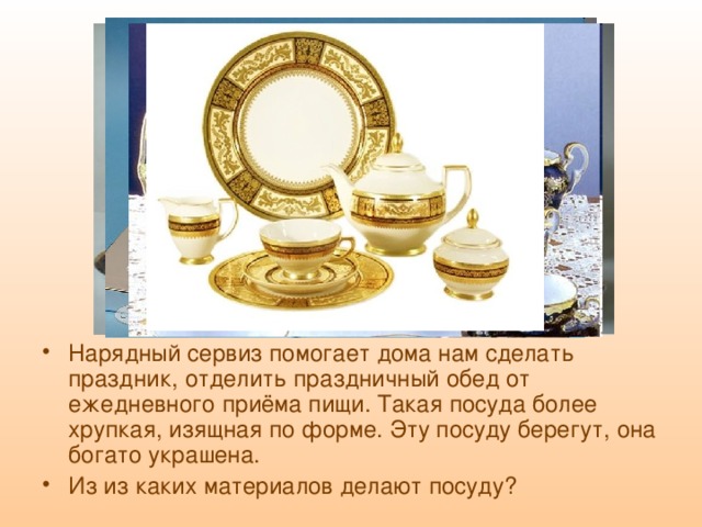 Нарядный сервиз помогает дома нам сделать праздник, отделить праздничный обед от ежедневного приёма пищи. Такая посуда более хрупкая, изящная по форме. Эту посуду берегут, она богато украшена. Из из каких материалов делают посуду? 
