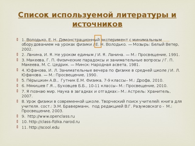 Список используемой литературы и источников   1. Володько, Е. Н. Демонстрационный эксперимент с минимальным оборудованием на уроках физики / Е. Н. Володько. — Мозырь: Белый Ветер, 2002. 2. Ланина, И. Я. Не уроком единым / И. Я. Ланина. — М.: Просвещение, 1991. 3. Макеева, Г. П. Физические парадоксы и занимательные вопросы / Г. П. Макеева, М. С. Цедрик. — Минск: Народная асвета, 1981. 4. Юфанова, И. Л. Занимательные вечера по физике в средней школе / И. Л. Юфанова. — М.: Просвещение, 1990. 5. Пёрышкин А.В., Гутник Е.М. Физика, 7-9 классы– М.: Дрофа, 2010. 6. Мякишев Г.Я.., Буховцев Б.Б., 10-11 классы– М.: Просвещение, 2010. 7. Я познаю мир. Наука в загадках и отгадках:- М.: Астрель: Хранитель, 2007. 8. Урок физики в современной школе. Творческий поиск учителей: книга для учителя. сост.: Э.М. Браверманн, под редакцией В.Г. Разумовского - М.: Просвещение, 2003. 9. http://www.openclass.ru 10. http://class-fizika.narod.ru 11. http://scool.edu 