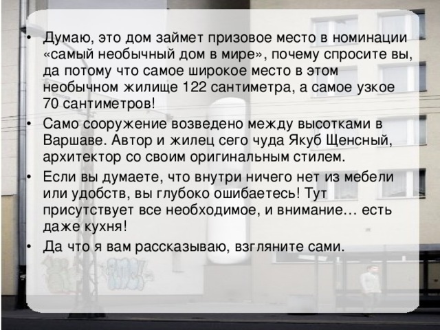 Думаю, это дом займет призовое место в номинации «самый необычный дом в мире», почему спросите вы, да потому что самое широкое место в этом необычном жилище 122 сантиметра, а самое узкое 70 сантиметров! Само сооружение возведено между высотками в Варшаве. Автор и жилец сего чуда Якуб Щенсный, архитектор со своим оригинальным стилем. Если вы думаете, что внутри ничего нет из мебели или удобств, вы глубоко ошибаетесь! Тут присутствует все необходимое, и внимание… есть даже кухня! Да что я вам рассказываю, взгляните сами. 