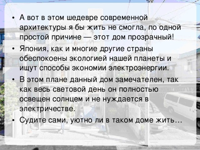 А вот в этом шедевре современной архитектуры я бы жить не смогла, по одной простой причине — этот дом прозрачный! Япония, как и многие другие страны обеспокоены экологией нашей планеты и ищут способы экономии электроэнергии. В этом плане данный дом замечателен, так как весь световой день он полностью освещен солнцем и не нуждается в электричестве. Судите сами, уютно ли в таком доме жить… 