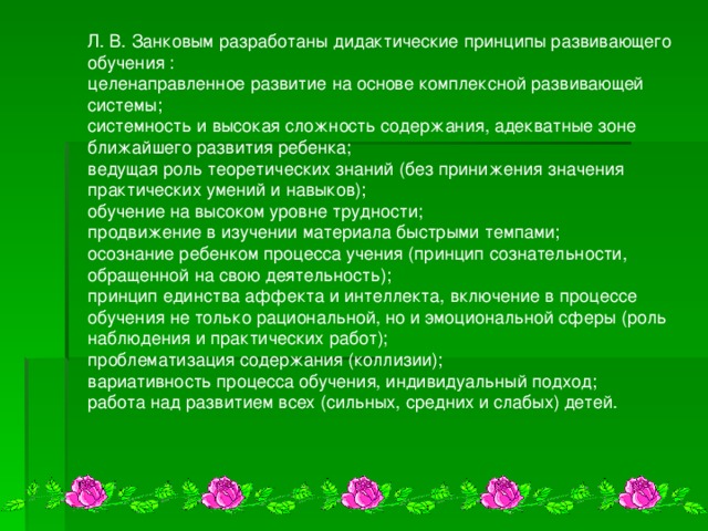Л. В. Занковым разработаны дидактические принципы развивающего обучения : целенаправленное развитие на основе комплексной развивающей системы; системность и высокая сложность содержания, адекватные зоне ближайшего развития ребенка; ведущая роль теоретических знаний (без принижения значения практических умений и навыков); обучение на высоком уровне трудности; продвижение в изучении материала быстрыми темпами; осознание ребенком процесса учения (принцип сознательности, обращенной на свою деятельность); принцип единства аффекта и интеллекта, включение в процессе обучения не только рациональной, но и эмоциональной сферы (роль наблюдения и практических работ); проблематизация содержания (коллизии); вариативность процесса обучения, индивидуальный подход; работа над развитием всех (сильных, средних и слабых) детей.              