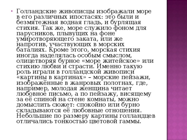 Голландские живописцы изображали море в его различных ипостасях: это были и безмятежная водная гладь, и бурлящая стихия. Так же, море служило фоном для парусников, плывущих на фоне умиротворяющего заката, или же напротив, участвующих в морских баталиях. Кроме этого, морская стихия иногда наделялась особым смыслом, олицетворяя бурное «море житейское» или стихию любви и страсти. Именно такую роль играли в голландской живописи «картины в картинах» – морские пейзажи, изображённые в жанровых полотнах, где, например, молодая женщина читает любовное письмо, а по пейзажу, висящему за её спиной на стене комнаты, можно домыслить сюжет: спокойно или бурно складываются её любовные отношения. Небольшие по размеру картины голландцев отличались тонкостью цветовой гаммы. 