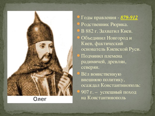 Годы правления - 879-912 Родственник Рюрика. В 882 г. Захватил Киев. Объединил Новгород и Киев, фактический основатель Киевской Руси. Подчинил племена радимичей, древлян, северян. Вёл воинственную внешнюю политику, осаждал Константинополь: 907 г. – успешный поход на Константинополь 