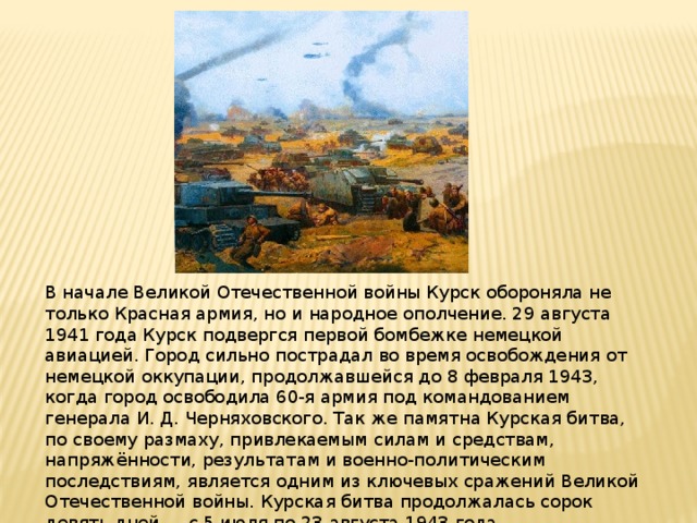 В начале Великой Отечественной войны Курск обороняла не только Красная армия, но и народное ополчение. 29 августа 1941 года Курск подвергся первой бомбежке немецкой авиацией. Город сильно пострадал во время освобождения от немецкой оккупации, продолжавшейся до 8 февраля 1943, когда город освободила 60-я армия под командованием генерала И. Д. Черняховского. Так же памятна Курская битва, по своему размаху, привлекаемым силам и средствам, напряжённости, результатам и военно-политическим последствиям, является одним из ключевых сражений Великой Отечественной войны. Курская битва продолжалась сорок девять дней — с 5 июля по 23 августа 1943 года. 