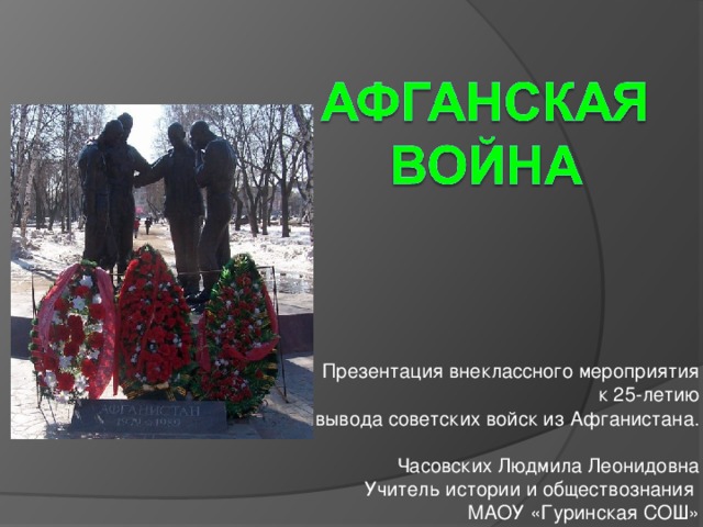  Презентация внеклассного мероприятия  к 25-летию вывода советских войск из Афганистана. Часовских Людмила Леонидовна Учитель истории и обществознания МАОУ «Гуринская СОШ»  Пермского края 