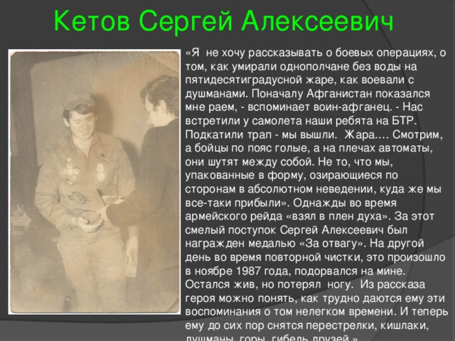 Кетов Сергей Алексеевич «Я не хочу рассказывать о боевых операциях, о том, как умирали однополчане без воды на пятидесятиградусной жаре, как воевали с душманами. Поначалу Афганистан показался мне раем, - вспоминает воин-афганец. - Нас встретили у самолета наши ребята на БТР. Подкатили трап - мы вышли. Жара.… Смотрим, а бойцы по пояс голые, а на плечах автоматы, они шутят между собой. Не то, что мы, упакованные в форму, озирающиеся по сторонам в абсолютном неведении, куда же мы все-таки прибыли». Однажды во время армейского рейда «взял в плен духа». За этот смелый поступок Сергей Алексеевич был награжден медалью «За отвагу». На другой день во время повторной чистки, это произошло в ноябре 1987 года, подорвался на мине. Остался жив, но потерял ногу. Из рассказа героя можно понять, как трудно даются ему эти воспоминания о том нелегком времени. И теперь ему до сих пор снятся перестрелки, кишлаки, душманы, горы, гибель друзей.» 