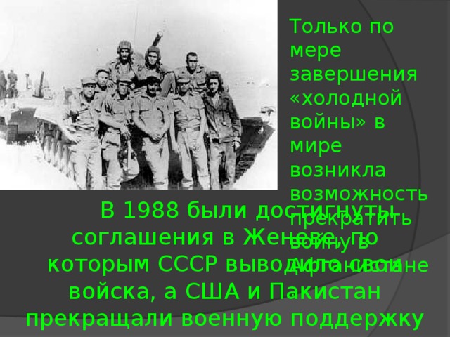 Только по мере завершения «холодной войны» в мире возникла возможность прекратить войну в Афганистане.  В 1988 были достигнуты соглашения в Женеве, по которым СССР выводило свои войска, а США и Пакистан прекращали военную поддержку моджахедов.  