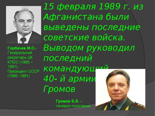 15 февраля 1989 г. из Афганистана были выведены последние советские войска. Выводом руководил последний командующий  40- й армии Борис Громов  Горбачев М.С.- Генеральный секретарь ЦК КПСС (1985 – 1991), Президент СССР (1990- 1991) Громов Б.В. – генерал-полковник 