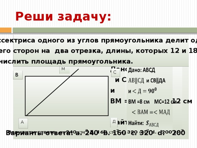 Реши задачу: Задачи Задача курса 1 Задача курса 2 Задача курса 3 Задача курса 1 Задача курса 2 Задача курса 3 Результаты Ожидаемые результаты Ожидаемые результаты Ожидаемые навыки Навык 1 Навык 2 Навык 1 Навык 2 Биссектриса одного из углов прямоугольника делит одну из его сторон на два отрезка, длины, которых 12 и 18 см. Вычислить площадь прямоугольника.     Дано: АВСД  и СВ‖ДА и ВМ =8 см МС=12 см  Найти:    М С В Задачи курса, ожидаемые результаты и навыки, которые должны быть получены в ходе обучения. Д А Варианты ответа: a. 240 b. 160 c. 320 d. 200   9 
