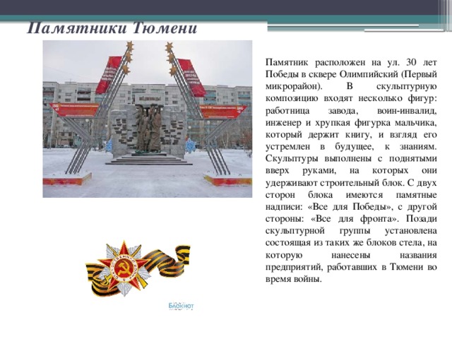 Памятники Тюмени Памятник расположен на ул. 30 лет Победы в сквере Олимпийский (Первый микрорайон). В скульптурную композицию входят несколько фигур: работница завода, воин-инвалид, инженер и хрупкая фигурка мальчика, который держит книгу, и взгляд его устремлен в будущее, к знаниям. Скульптуры выполнены с поднятыми вверх руками, на которых они удерживают строительный блок. С двух сторон блока имеются памятные надписи: «Все для Победы», с другой стороны: «Все для фронта». Позади скульптурной группы установлена состоящая из таких же блоков стела, на которую нанесены названия предприятий, работавших в Тюмени во время войны. 