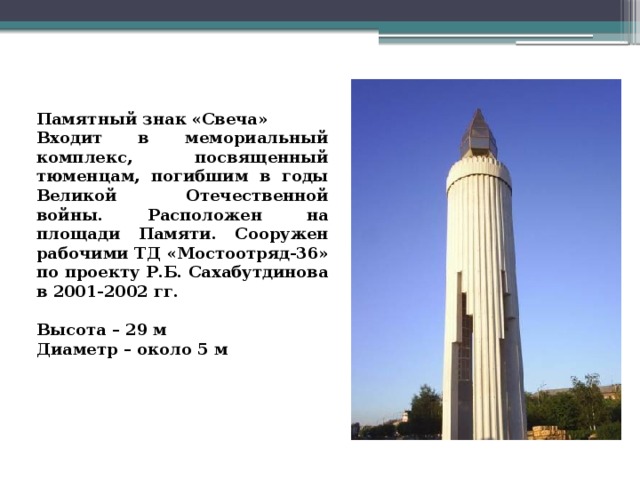   Памятный знак «Свеча» Входит в мемориальный комплекс, посвященный тюменцам, погибшим в годы Великой Отечественной войны. Расположен на площади Памяти. Сооружен рабочими ТД «Мостоотряд-36» по проекту Р.Б. Сахабутдинова в 2001-2002 гг.   Высота – 29 м Диаметр – около 5 м 