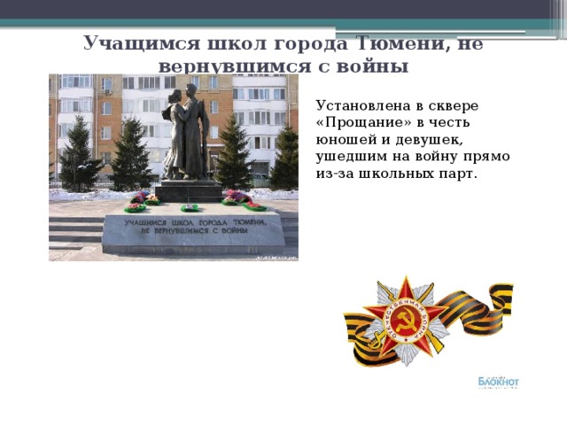 Учащимся школ города Тюмени, не вернувшимся с войны Установлена в сквере «Прощание» в честь юношей и девушек, ушедшим на войну прямо из-за школьных парт. 