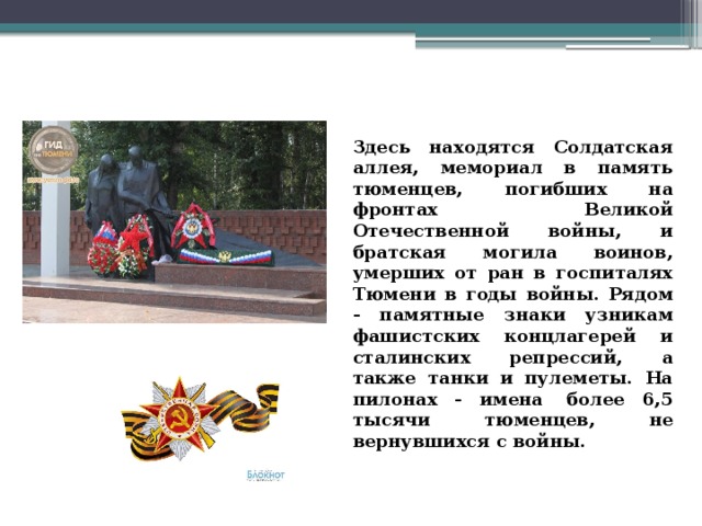 Здесь находятся Солдатская аллея, мемориал в память тюменцев, погибших на фронтах Великой Отечественной войны, и братская могила воинов, умерших от ран в госпиталях Тюмени в годы войны. Рядом - памятные знаки узникам фашистских концлагерей и сталинских репрессий, а также танки и пулеметы. На пилонах - имена  более 6,5 тысячи тюменцев, не вернувшихся с войны. 