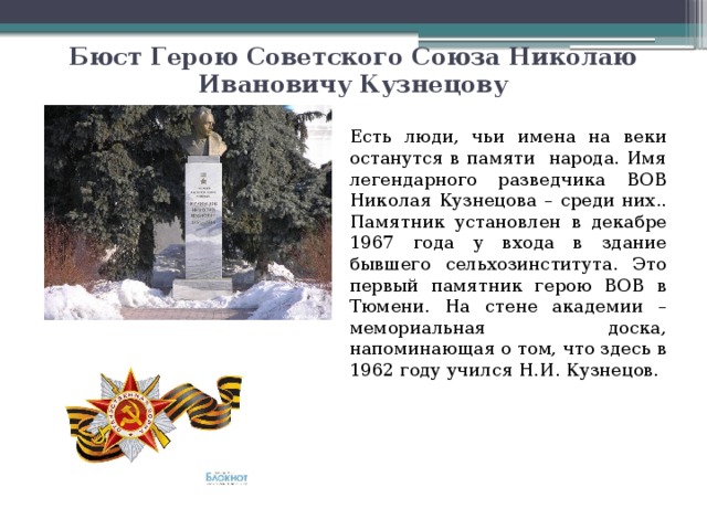 Бюст Герою Советского Союза Николаю Ивановичу Кузнецову Есть люди, чьи имена на веки останутся в памяти народа. Имя легендарного разведчика ВОВ Николая Кузнецова – среди них.. Памятник установлен в декабре 1967 года у входа в здание бывшего сельхозинститута. Это первый памятник герою ВОВ в Тюмени. На стене академии – мемориальная доска, напоминающая о том, что здесь в 1962 году учился Н.И. Кузнецов. 