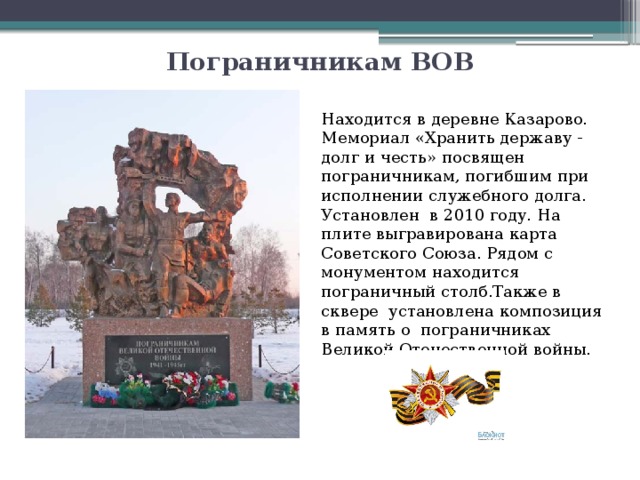 Пограничникам ВОВ Находится в деревне Казарово. Мемориал «Хранить державу - долг и честь» посвящен пограничникам, погибшим при исполнении служебного долга. Установлен  в 2010 году. На плите выгравирована карта Советского Союза. Рядом с монументом находится пограничный столб.Также в сквере  установлена композиция в память о  пограничниках Великой Отечественной войны. 