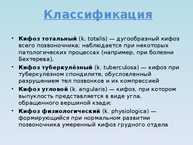 Классификация Кифоз тотальный (k. totalis) — дугообразный кифоз всего позвоночника; наблюдается при некоторых патологических процессах (например, при болезни Бехтерева), Кифоз туберкулёзный (k. tuberculosa) — кифоз при туберкулёзном спондилите, обусловленный разрушением тел позвонков и их компрессией Кифоз угловой (k. angularis) — кифоз, при котором выпуклость представляется в виде угла, обращенного вершиной кзади; Кифоз физиологический (k. physiologica) — формирующийся при нормальном развитии позвоночника умеренный кифоз грудного отдела   