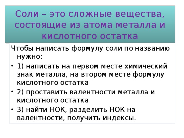 Соли – это сложные вещества, состоящие из атома металла и кислотного остатка Чтобы написать формулу соли по названию нужно: 1) написать на первом месте химический знак металла, на втором месте формулу кислотного остатка 2) проставить валентности металла и кислотного остатка 3) найти НОК, разделить НОК на валентности, получить индексы. 