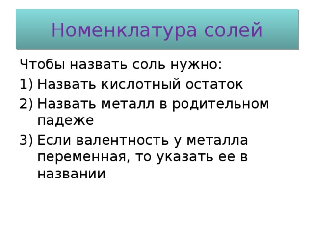 Номенклатура солей Чтобы назвать соль нужно: Назвать кислотный остаток Назвать металл в родительном падеже Если валентность у металла переменная, то указать ее в названии 