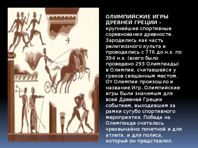 ОЛИМПИЙСКИЕ ИГРЫ ДРЕВНЕЙ ГРЕЦИИ  – крупнейшие спортивные соревнования древности. Зародились как часть религиозного культа и проводились с 776 до н.э. по 394 н.э. (всего было проведено 293 Олимпиады) в Олимпии, считавшейся у греков священным местом. От Олимпии произошло и название Игр. Олимпийские игры были значимым для всей Древней Греции событием, выходившим за рамки сугубо спортивного мероприятия. Победа на Олимпиаде считалась чрезвычайно почетной и для атлета, и для полиса, который он представлял. 