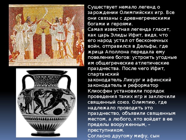 Существует немало легенд о зарождении Олимпийских игр. Все они связаны с древнегреческими богами и героями. Самая известная легенда гласит, как царь Элиды Ифит, видя, что его народ устал от бесконечных войн, отправился в Дельфы, где жрица Аполлона передала ему повеление богов: устроить угодные им общегреческие атлетические празднества. После чего Ифит, спартанский законодатель Ликург и афинский законодатель и реформатор Клиосфен установили порядок проведения таких игр и заключили священный союз. Олимпию, где надлежало проводить это празднество, объявили священным местом, а любого, кто войдет в ее пределы вооруженным, – преступником. Согласно другому мифу, сын Зевса Геракл привез в Олимпию священную оливковую ветвь и учредил игры атлетов в ознаменование победы Зевса над его свирепым отцом Кроносом. 