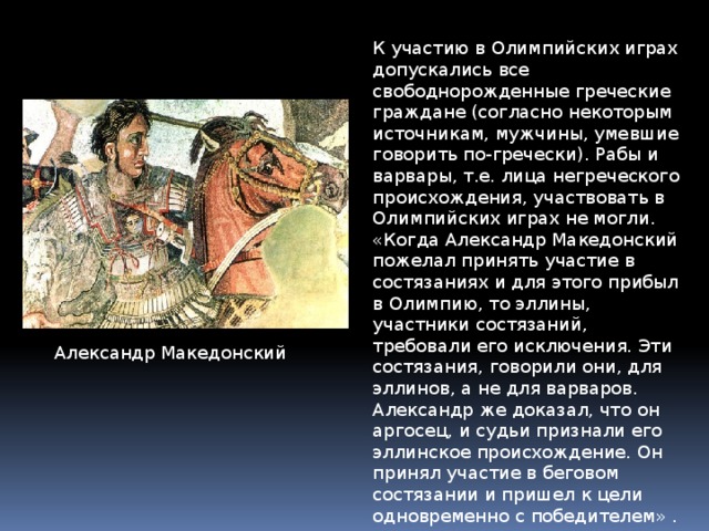 К участию в Олимпийских играх допускались все свободнорожденные греческие граждане (согласно некоторым источникам, мужчины, умевшие говорить по-гречески). Рабы и варвары, т.е. лица негреческого происхождения, участвовать в Олимпийских играх не могли. «Когда Александр Македонский пожелал принять участие в состязаниях и для этого прибыл в Олимпию, то эллины, участники состязаний, требовали его исключения. Эти состязания, говорили они, для эллинов, а не для варваров. Александр же доказал, что он аргосец, и судьи признали его эллинское происхождение. Он принял участие в беговом состязании и пришел к цели одновременно с победителем» . Александр Македонский 