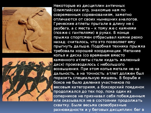 Некоторые из дисциплин античных Олимпийских игр, знакомые нам по современным соревнованиям, заметно отличаются от своих нынешних аналогов. Греческие атлеты прыгали в длину не с разбега, а с места – к тому же с камнями (позже с гантелями) в руках. В конце прыжка спортсмен отбрасывал камни резко назад: считалось, что это позволяет ему прыгнуть дальше. Подобная техника прыжка требовала хорошей координации. Метание копья и диска (со временем вместо каменного атлеты стали кидать железный диск) производилось с небольшого возвышения. При этом копье метали не на дальность, а на точность: атлет должен был поразить специальную мишень. В борьбе и боксе не было деления участников по весовым категориям, а боксерский поединок продолжался до тех пор, пока один из соперников не признавал себя побежденным или оказывался не в состоянии продолжать схватку. Были весьма своеобразные разновидности и у беговых дисциплин: бег в полном вооружении (т.е. в шлеме, со щитом и оружием), бег герольдов и трубачей, попеременный бег и гонка на колеснице. 