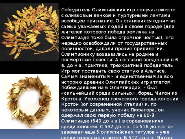 Победитель Олимпийских игр получал вместе с оливковым венком и пурпурными лентами всеобщее признание. Он становился одним из самых уважаемых людей в своем городе (для жителей которого победа земляка на Олимпиаде тоже была огромной честью), его нередко освобождали от государственных повинностей, давали прочие привилегии. Олимпионику воздавались на родине и посмертные почести. А согласно введенной в 6 в. до н.э. практике, трехкратный победитель Игр мог поставить свою статую в Альтисе. Самым знаменитым – и единственным за всю историю древних Олимпийских игр атлетом, побеждавшим на 6 Олимпиадах, – был «сильнейший среди сильных», борец Милон из Кротона. Уроженец греческого города-колонии Кротон (юг современной Италии) и, по некоторым данным, ученик Пифагора, он одержал свою первую победу на 60-й Олимпиаде (540 до н.э.) в соревнованиях среди юношей. С 532 до н.э. по 516 до н.э. он завоевал еще 5 олимпийских титулов – уже среди взрослых атлетов. В 512 до н.э. Милон, которому было уже больше 40 лет, попытался завоевать свой седьмой титул, но уступил более молодому сопернику. 