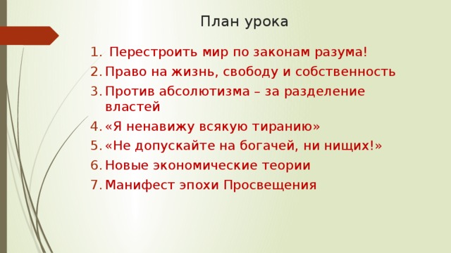 План урока  Перестроить мир по законам разума! Право на жизнь, свободу и собственность Против абсолютизма – за разделение властей «Я ненавижу всякую тиранию» «Не допускайте на богачей, ни нищих!» Новые экономические теории Манифест эпохи Просвещения 