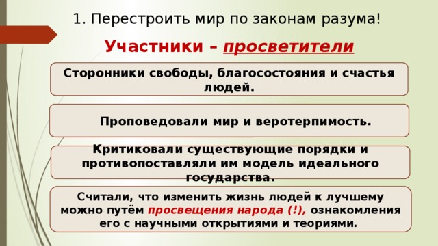 1. Перестроить мир по законам разума! Участники – просветители  Сторонники свободы, благосостояния и счастья людей. Проповедовали мир и веротерпимость. Критиковали существующие порядки и противопоставляли им модель идеального государства. Считали, что изменить жизнь людей к лучшему можно путём просвещения народа (!), ознакомления его с научными открытиями и теориями. 