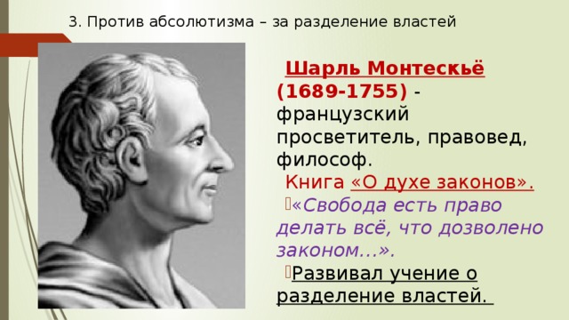 3. Против абсолютизма – за разделение властей Шарль Монтескьё (1689-1755) - французский просветитель, правовед, философ. Книга «О духе законов». « Свобода есть право делать всё, что дозволено законом…». Развивал учение о разделение властей. 