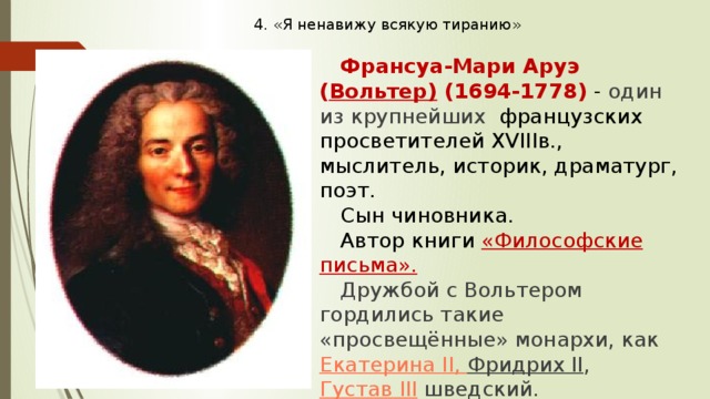 4. «Я ненавижу всякую тиранию»   Франсуа-Мари Аруэ ( Вольтер) (1694-1778) - один из крупнейших французских просветителей XVIIIв., мыслитель, историк, драматург, поэт. Сын чиновника. Автор книги «Философские письма». Дружбой с Вольтером гордились такие «просвещённые» монархи, как  Екатерина II , Фридрих II , Густав III  шведский. Умер от рака в возрасте 84 лет. 