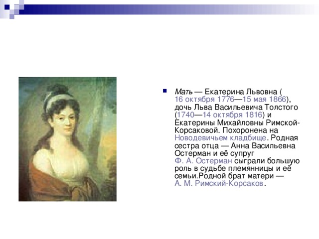 Мать  — Екатерина Львовна ( 16 октября   1776 — 15 мая   1866 ), дочь Льва Васильевича Толстого ( 1740 — 14 октября   1816 ) и Екатерины Михайловны Римской-Корсаковой. Похоронена на  Новодевичьем кладбище . Родная сестра отца — Анна Васильевна Остерман и её супруг  Ф. А. Остерман  сыграли большую роль в судьбе племянницы и её семьи.Родной брат матери —  А. М. Римский-Корсаков . 