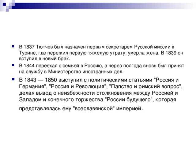 В 1837 Тютчев был назначен первым секретарем Русской миссии в Турине, где пережил первую тяжелую утрату: умерла жена. В 1839 он вступил в новый брак. В 1844 переехал с семьей в Россию, а через полгода вновь был принят на службу в Министерство иностранных дел. В 1843 — 1850 выступил с политическими статьями 