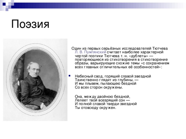  Один из первых серьёзных исследователей Тютчева  Л. В. Пумпянский  считает наиболее характерной чертой поэтики Тютчева т. н. «дублеты» — повторяющиеся из стихотворения в стихотворение образы, варьирующие схожие темы «с сохранением всех главных отличительных её особенностей»: Небесный свод, горящий славой звездной  Таинственно глядит из глубины, —  И мы плывем, пылающею бездной  Со всех сторон окружены.  Она, между двойною бездной,  Лелеет твой всезрящий сон —  И полной славой тверди звездной  Ты отовсюду окружен. 
