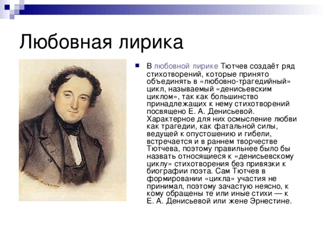 В  любовной   лирике  Тютчев создаёт ряд стихотворений, которые принято объединять в «любовно-трагедийный» цикл, называемый «денисьевским циклом», так как большинство принадлежащих к нему стихотворений посвящено Е. А. Денисьевой. Характерное для них осмысление любви как трагедии, как фатальной силы, ведущей к опустошению и гибели, встречается и в раннем творчестве Тютчева, поэтому правильнее было бы назвать относящиеся к «денисьевскому циклу» стихотворения без привязки к биографии поэта. Сам Тютчев в формировании «цикла» участия не принимал, поэтому зачастую неясно, к кому обращены те или иные стихи — к Е. А. Денисьевой или жене Эрнестине. 
