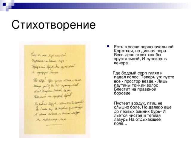 Есть в осени первоначальной Короткая, но дивная пора- Весь день стоит как бы хрустальный, И лучезарны вечера...  Где бодрый серп гулял и падал колос, Теперь уж пусто все - простор везде,- Лишь паутины тонкий волос Блестит на праздной борозде.  Пустеет воздух, птиц не слышно боле, Но далеко еще до первых зимних бурь- И льется чистая и теплая лазурь На отдыхающее поле...    