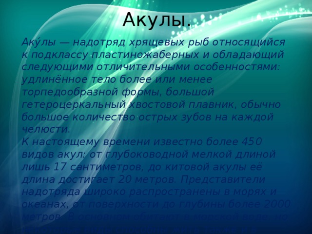 Акулы. Аку́лы — надотряд хрящевых рыб относящийся к подклассу пластиножаберных и обладающий следующими отличительными особенностями: удлинённое тело более или менее торпедообразной формы, большой гетероцеркальный хвостовой плавник, обычно большое количество острых зубов на каждой челюсти.  К настоящему времени известно более 450 видов акул: от глубоководной мелкой длиной лишь 17 сантиметров, до китовой акулы её длина достигает 20 метров. Представители надотряда широко распространены в морях и океанах, от поверхности до глубины более 2000 метров. В основном обитают в морской воде, но некоторые виды способны жить также и в пресной 
