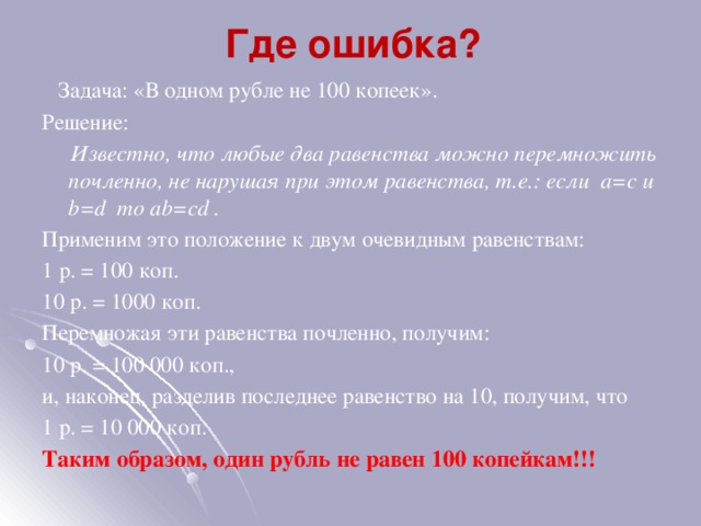  Где ошибка?   Задача: «В одном рубле не 100 копеек». Решение:  Известно, что любые два равенства можно перемножить почленно, не нарушая при этом равенства, т.е.: если a=c и b=d то ab=cd . Применим это положение к двум очевидным равенствам: 1 р. = 100 коп. 10 р. = 1000 коп. Перемножая эти равенства почленно, получим: 10 р. = 100 000 коп., и, наконец, разделив последнее равенство на 10, получим, что 1 р. = 10 000 коп. Таким образом, один рубль не равен 100 копейкам!!! 