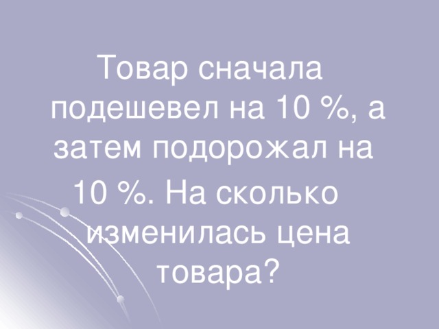 Товар сначала подешевел на 10 %, а затем подорожал на 10 %. На сколько изменилась цена товара? 