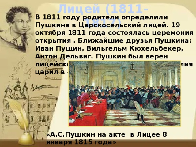 Лицей (1811-1817) В 1811 году родители определили Пушкина в Царскосельский лицей. 19 октября 1811 года состоялась церемония открытия . Ближайшие друзья Пушкина: Иван Пущин, Вильгельм Кюхельбекер, Антон Дельвиг. Пушкин был верен лицейскому братству. Дух вольномыслия царил в «лицейской республике». «А.С.Пушкин на акте в Лицее 8 января 1815 года» 