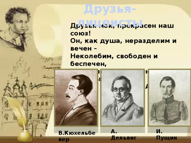 Друзья-лицеисты Друзья мои, прекрасен наш союз! Он, как душа, неразделим и вечен – Неколебим, свободен и беспечен, Срастался он под сенью дружных муз. А.С.Пушкин    А. Дельвиг И. Пущин В.Кюхельбекер 