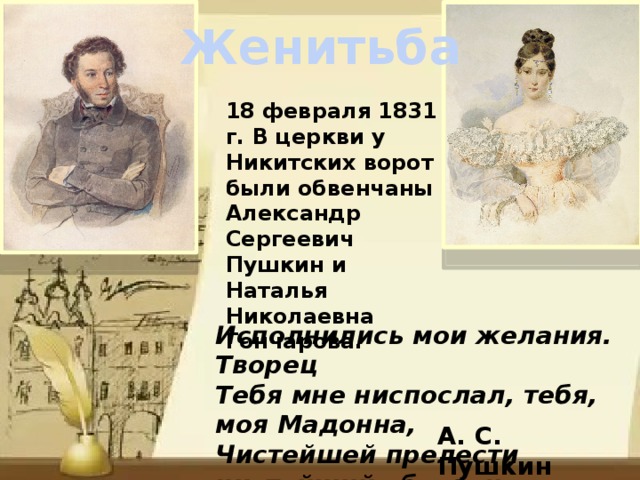 Женитьба 18 февраля 1831 г. В церкви у Никитских ворот были обвенчаны Александр Сергеевич Пушкин и Наталья Николаевна Гончарова. Исполнились мои желания. Творец Тебя мне ниспослал, тебя, моя Мадонна, Чистейшей прелести чистейший образец. А. С. Пушкин 