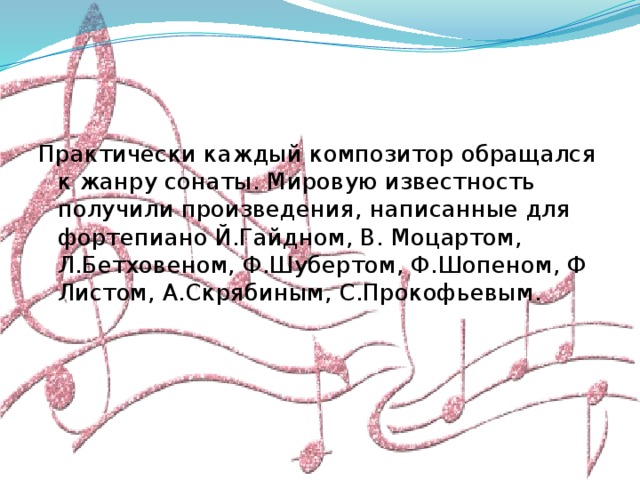 Практически каждый композитор обращался к жанру сонаты. Мировую известность получили произведения, написанные для фортепиано Й.Гайдном, В. Моцартом, Л.Бетховеном, Ф.Шубертом, Ф.Шопеном, Ф Листом, А.Скрябиным, С.Прокофьевым. 