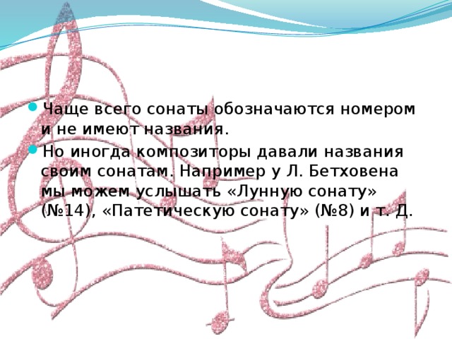 Чаще всего сонаты обозначаются номером и не имеют названия. Но иногда композиторы давали названия своим сонатам. Например у Л. Бетховена мы можем услышать «Лунную сонату» (№14), «Патетическую сонату» (№8) и т. Д.  