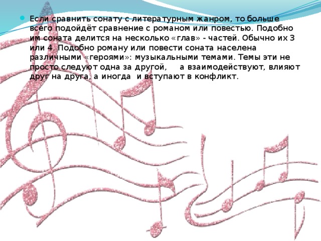 Если сравнить сонату с литературным жанром, то больше всего подойдёт сравнение с романом или повестью. Подобно им соната делится на несколько «глав» - частей. Обычно их 3 или 4. Подобно роману или повести соната населена различными «героями»: музыкальными темами. Темы эти не просто следуют одна за другой, а взаимодействуют, влияют друг на друга, а иногда и вступают в конфликт.   